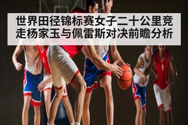 世界田径锦标赛女子二十公里竞走杨家玉与佩雷斯对决前瞻分析 | www.c7c7.app