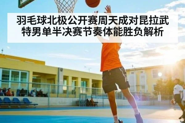 羽毛球北极公开赛周天成对昆拉武特男单半决赛节奏体能胜负解析