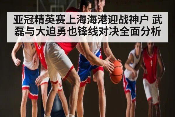 亚冠精英赛上海海港迎战神户 武磊与大迫勇也锋线对决全面分析 | www.c7c7.app